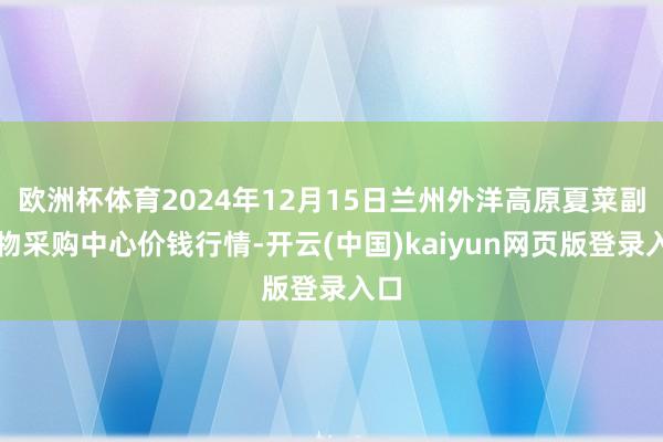 欧洲杯体育2024年12月15日兰州外洋高原夏菜副食物采购中心价钱行情-开云(中国)kaiyun网页版登录入口