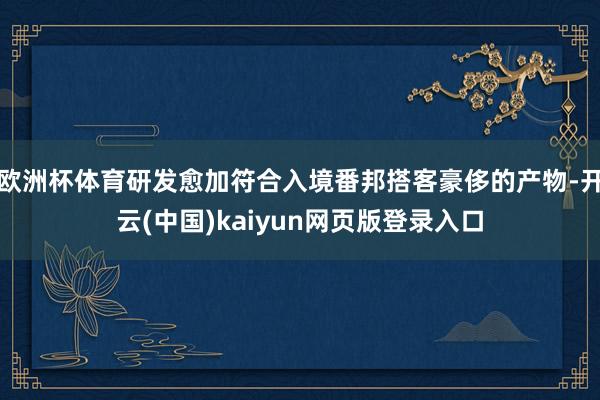 欧洲杯体育研发愈加符合入境番邦搭客豪侈的产物-开云(中国)kaiyun网页版登录入口