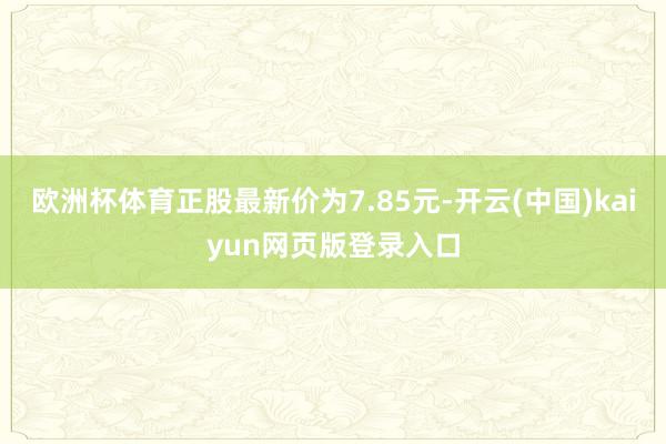 欧洲杯体育正股最新价为7.85元-开云(中国)kaiyun网页版登录入口