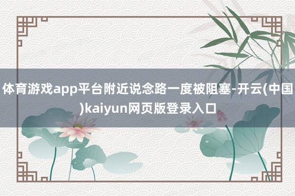 体育游戏app平台附近说念路一度被阻塞-开云(中国)kaiyun网页版登录入口