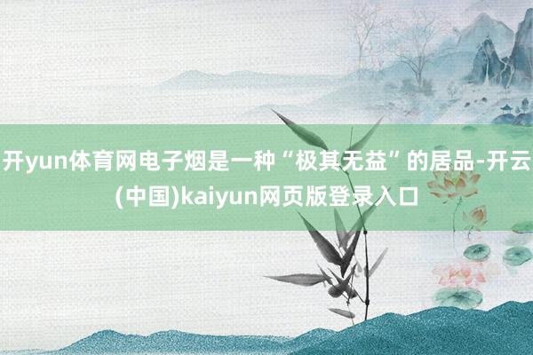 开yun体育网电子烟是一种“极其无益”的居品-开云(中国)kaiyun网页版登录入口