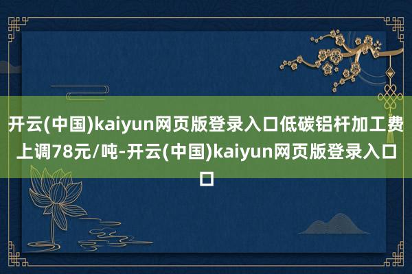 开云(中国)kaiyun网页版登录入口低碳铝杆加工费上调78元/吨-开云(中国)kaiyun网页版登录入口