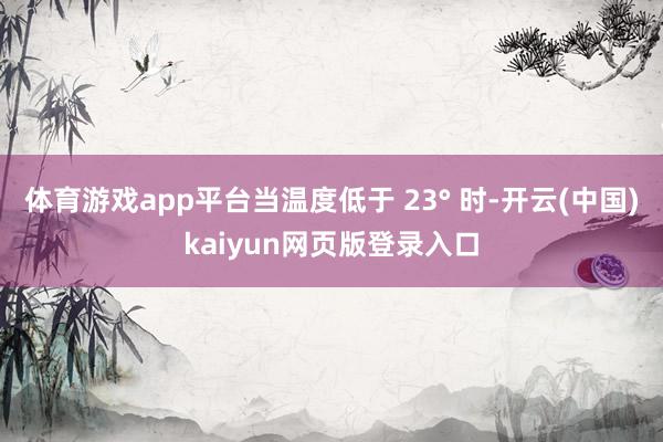 体育游戏app平台当温度低于 23° 时-开云(中国)kaiyun网页版登录入口