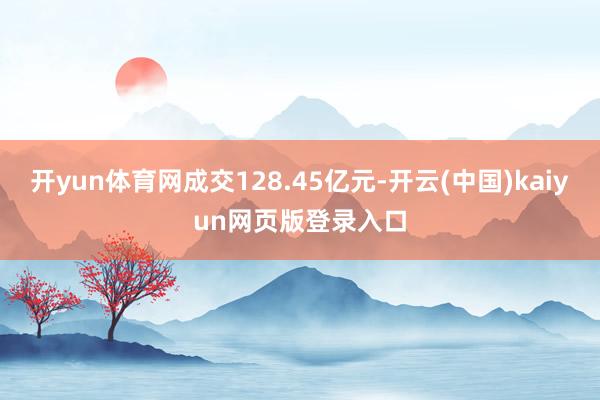开yun体育网成交128.45亿元-开云(中国)kaiyun网页版登录入口