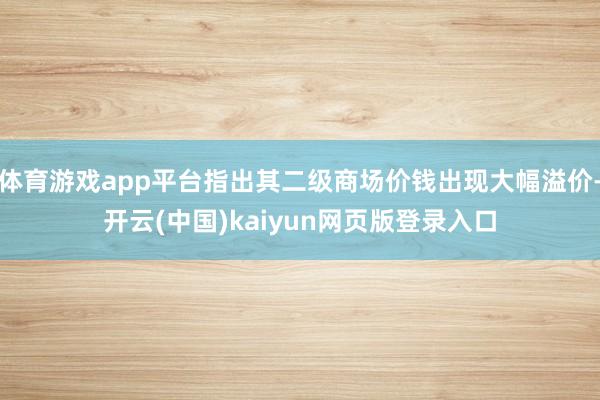 体育游戏app平台指出其二级商场价钱出现大幅溢价-开云(中国)kaiyun网页版登录入口