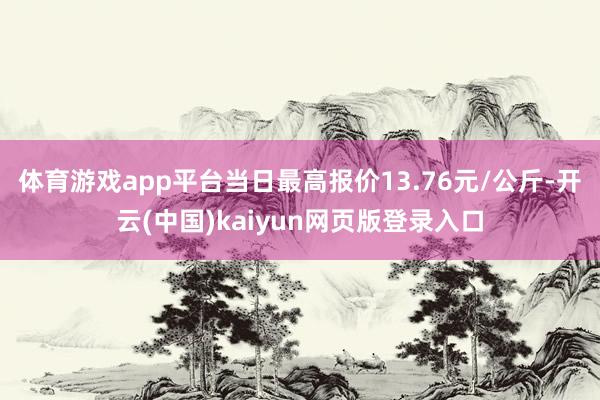 体育游戏app平台当日最高报价13.76元/公斤-开云(中国)kaiyun网页版登录入口