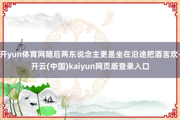 开yun体育网随后两东说念主更是坐在沿途把酒言欢-开云(中国)kaiyun网页版登录入口