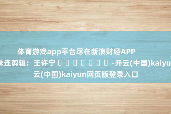 体育游戏app平台尽在新浪财经APP 株连剪辑:王许宁 -开云(中国)kaiyun网页版登录入口