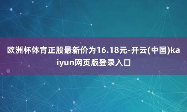 欧洲杯体育正股最新价为16.18元-开云(中国)kaiyun网页版登录入口