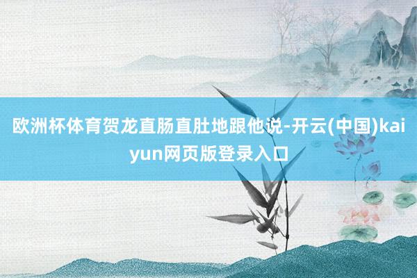 欧洲杯体育贺龙直肠直肚地跟他说-开云(中国)kaiyun网页版登录入口