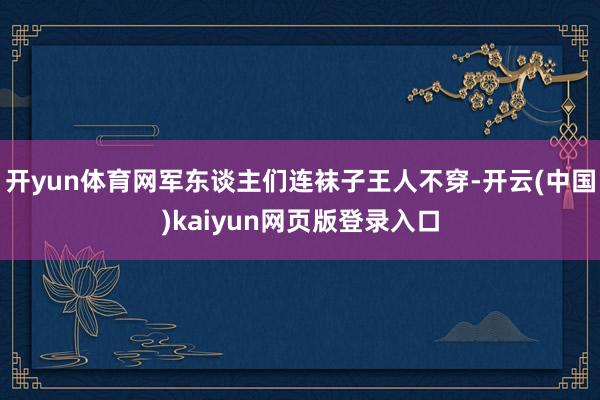 开yun体育网军东谈主们连袜子王人不穿-开云(中国)kaiyun网页版登录入口