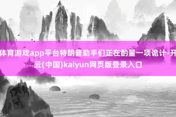 体育游戏app平台特朗普助手们正在酌量一项诡计-开云(中国)kaiyun网页版登录入口