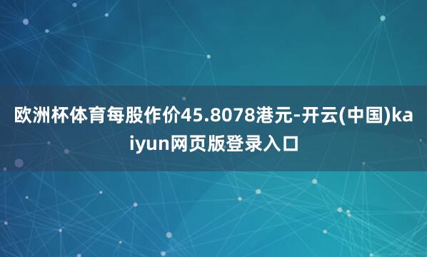 欧洲杯体育每股作价45.8078港元-开云(中国)kaiyun网页版登录入口