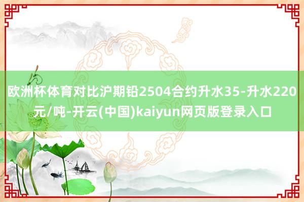 欧洲杯体育对比沪期铅2504合约升水35-升水220元/吨-开云(中国)kaiyun网页版登录入口