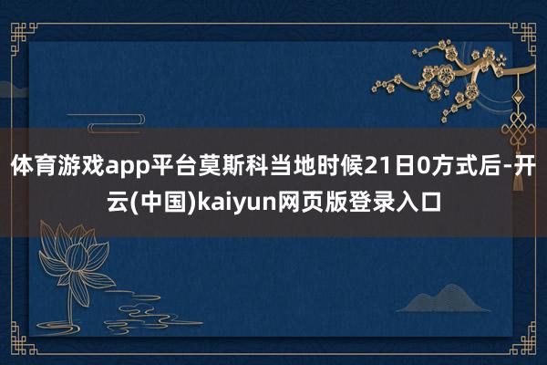 体育游戏app平台莫斯科当地时候21日0方式后-开云(中国)kaiyun网页版登录入口