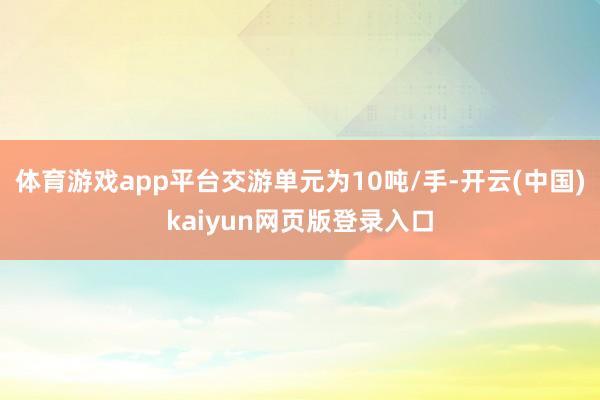 体育游戏app平台交游单元为10吨/手-开云(中国)kaiyun网页版登录入口