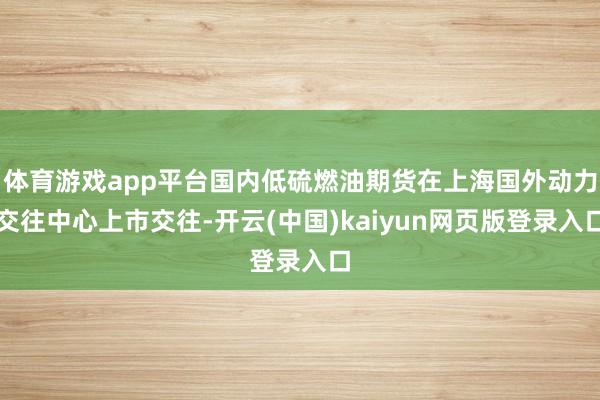 体育游戏app平台国内低硫燃油期货在上海国外动力交往中心上市交往-开云(中国)kaiyun网页版登录入口