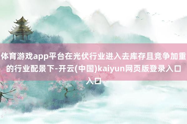 体育游戏app平台在光伏行业进入去库存且竞争加重的行业配景下-开云(中国)kaiyun网页版登录入口