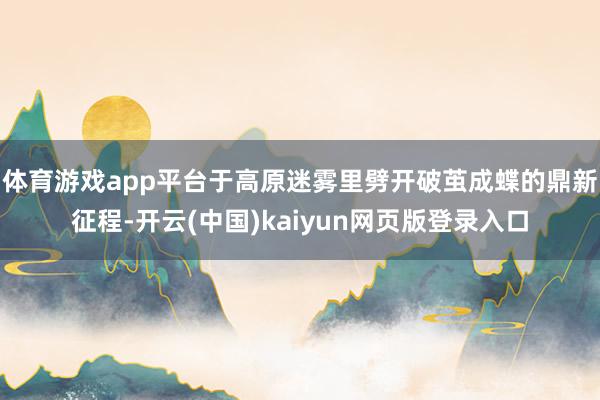 体育游戏app平台于高原迷雾里劈开破茧成蝶的鼎新征程-开云(中国)kaiyun网页版登录入口