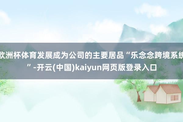 欧洲杯体育发展成为公司的主要居品“乐念念跨境系统”-开云(中国)kaiyun网页版登录入口