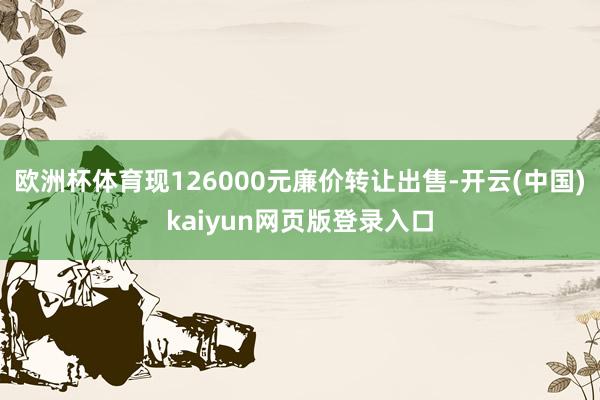 欧洲杯体育现126000元廉价转让出售-开云(中国)kaiyun网页版登录入口
