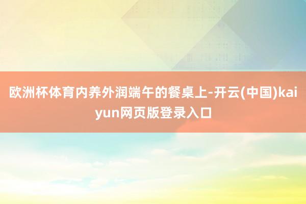 欧洲杯体育内养外润端午的餐桌上-开云(中国)kaiyun网页版登录入口