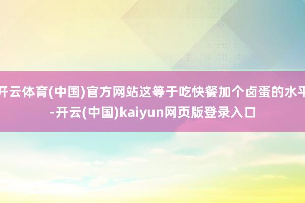 开云体育(中国)官方网站这等于吃快餐加个卤蛋的水平-开云(中国)kaiyun网页版登录入口