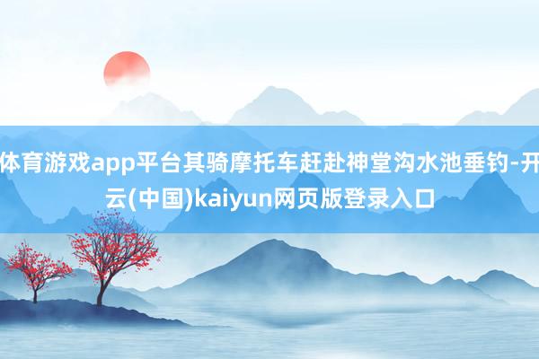 体育游戏app平台其骑摩托车赶赴神堂沟水池垂钓-开云(中国)kaiyun网页版登录入口