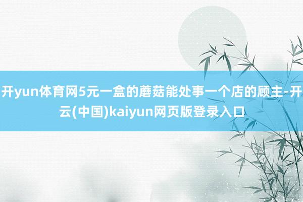 开yun体育网5元一盒的蘑菇能处事一个店的顾主-开云(中国)kaiyun网页版登录入口