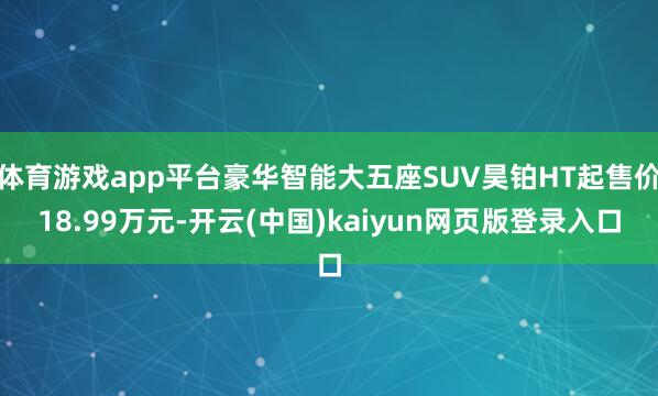 体育游戏app平台豪华智能大五座SUV昊铂HT起售价18.99万元-开云(中国)kaiyun网页版登录入口