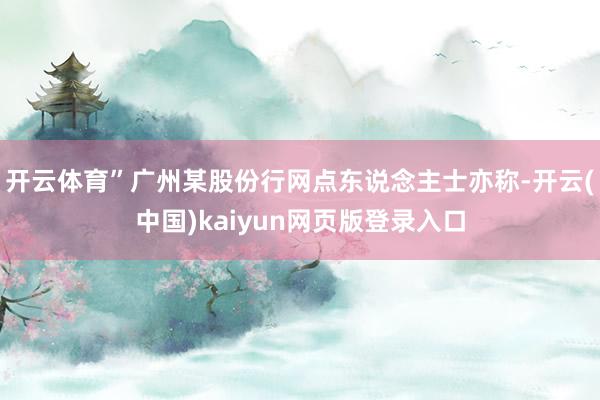 开云体育”　　广州某股份行网点东说念主士亦称-开云(中国)kaiyun网页版登录入口