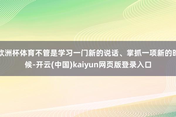 欧洲杯体育不管是学习一门新的说话、掌抓一项新的时候-开云(中国)kaiyun网页版登录入口