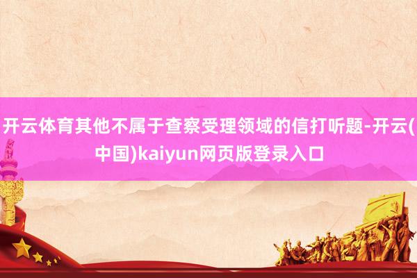 开云体育其他不属于查察受理领域的信打听题-开云(中国)kaiyun网页版登录入口