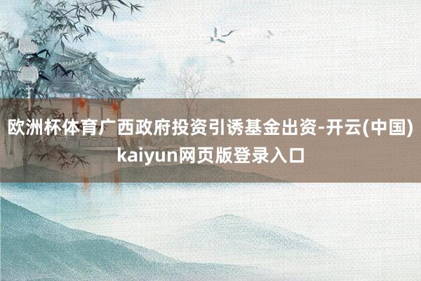 欧洲杯体育广西政府投资引诱基金出资-开云(中国)kaiyun网页版登录入口