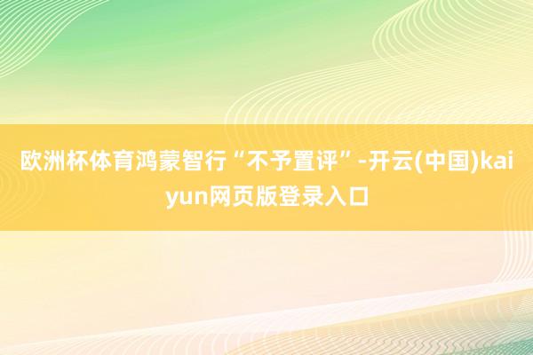 欧洲杯体育鸿蒙智行“不予置评”-开云(中国)kaiyun网页版登录入口
