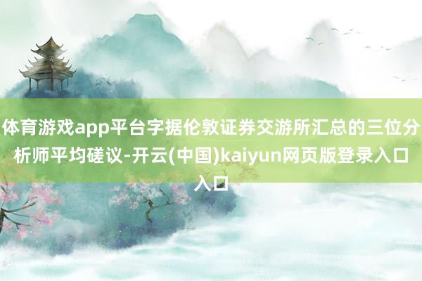 体育游戏app平台字据伦敦证券交游所汇总的三位分析师平均磋议-开云(中国)kaiyun网页版登录入口