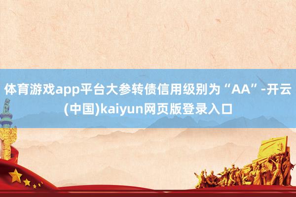 体育游戏app平台大参转债信用级别为“AA”-开云(中国)kaiyun网页版登录入口
