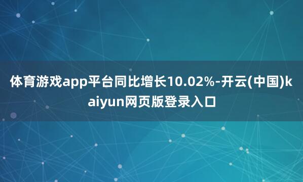 体育游戏app平台同比增长10.02%-开云(中国)kaiyun网页版登录入口