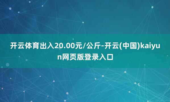 开云体育出入20.00元/公斤-开云(中国)kaiyun网页版登录入口