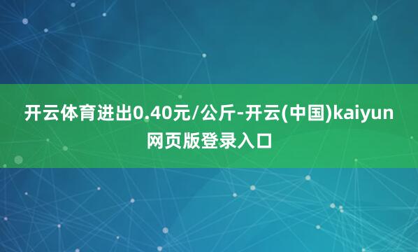 开云体育进出0.40元/公斤-开云(中国)kaiyun网页版登录入口