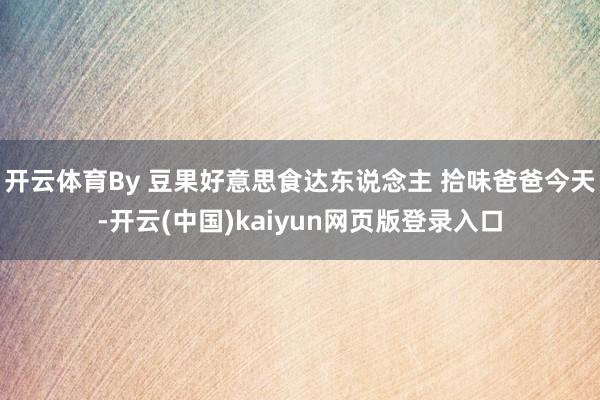 开云体育By 豆果好意思食达东说念主 拾味爸爸今天-开云(中国)kaiyun网页版登录入口