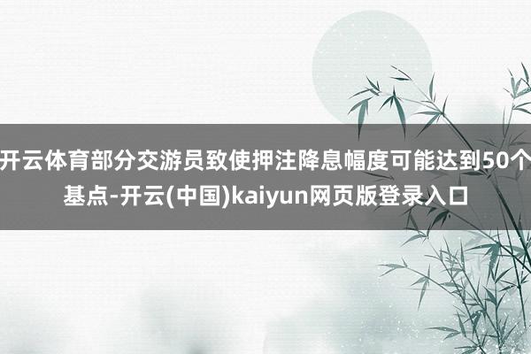 开云体育部分交游员致使押注降息幅度可能达到50个基点-开云(中国)kaiyun网页版登录入口