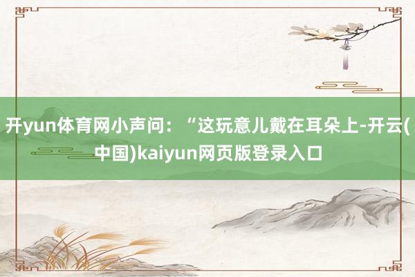 开yun体育网小声问：“这玩意儿戴在耳朵上-开云(中国)kaiyun网页版登录入口