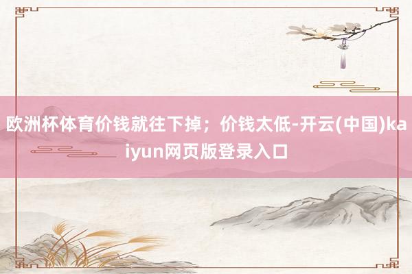 欧洲杯体育价钱就往下掉;价钱太低-开云(中国)kaiyun网页版登录入口