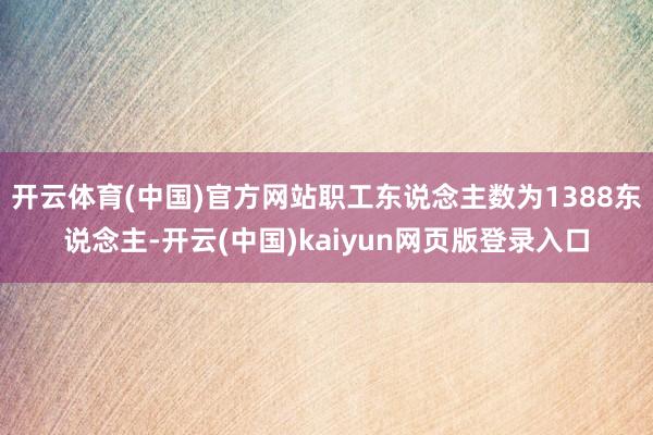 开云体育(中国)官方网站职工东说念主数为1388东说念主-开云(中国)kaiyun网页版登录入口