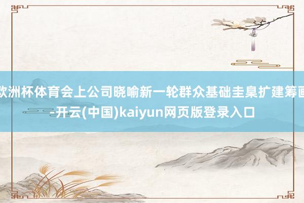 欧洲杯体育会上公司晓喻新一轮群众基础圭臬扩建筹画-开云(中国)kaiyun网页版登录入口