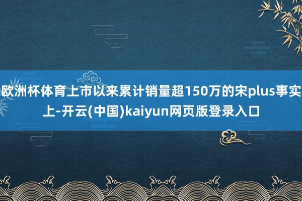 欧洲杯体育上市以来累计销量超150万的宋plus事实上-开云(中国)kaiyun网页版登录入口