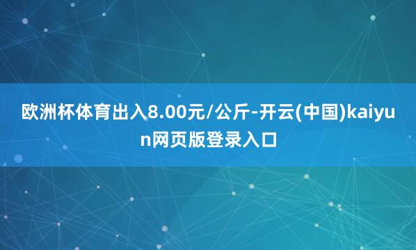欧洲杯体育出入8.00元/公斤-开云(中国)kaiyun网页版登录入口