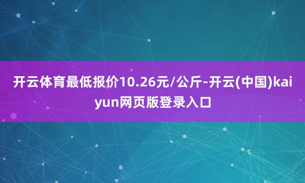 开云体育最低报价10.26元/公斤-开云(中国)kaiyun网页版登录入口