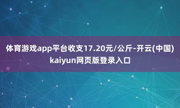 体育游戏app平台收支17.20元/公斤-开云(中国)kaiyun网页版登录入口